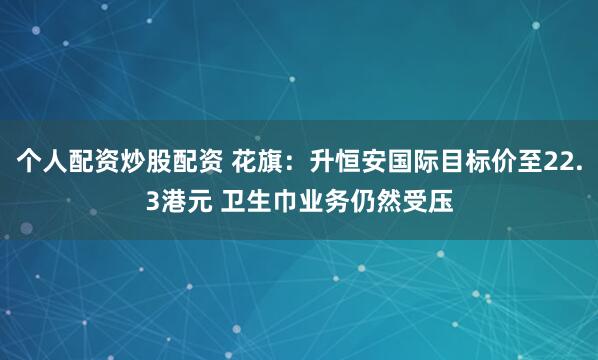 个人配资炒股配资 花旗：升恒安国际目标价至22.3港元 卫生巾业务仍然受压