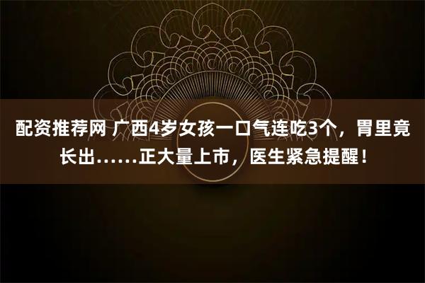 配资推荐网 广西4岁女孩一口气连吃3个，胃里竟长出……正大量上市，医生紧急提醒！