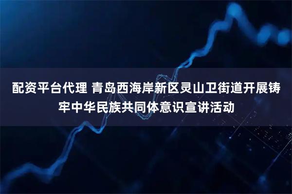 配资平台代理 青岛西海岸新区灵山卫街道开展铸牢中华民族共同体意识宣讲活动