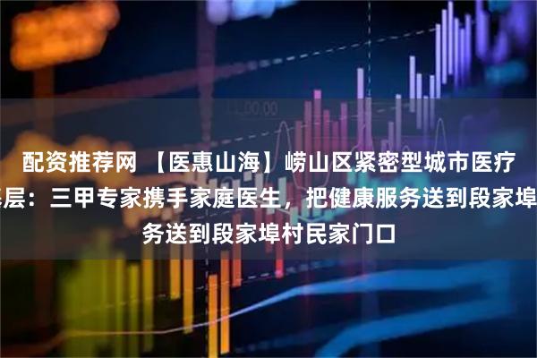 配资推荐网 【医惠山海】崂山区紧密型城市医疗集团深耕基层：三甲专家携手家庭医生，把健康服务送到段家埠村民家门口