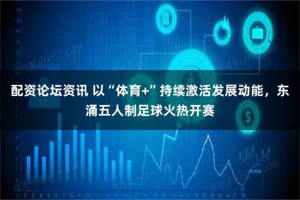 配资论坛资讯 以“体育+”持续激活发展动能，东涌五人制足球火热开赛