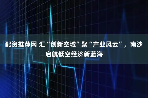 配资推荐网 汇“创新空域”聚“产业风云”，南沙启航低空经济新蓝海