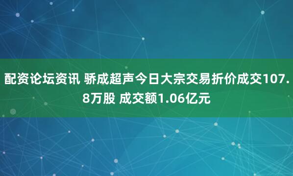 配资论坛资讯 骄成超声今日大宗交易折价成交107.8万股 成交额1.06亿元