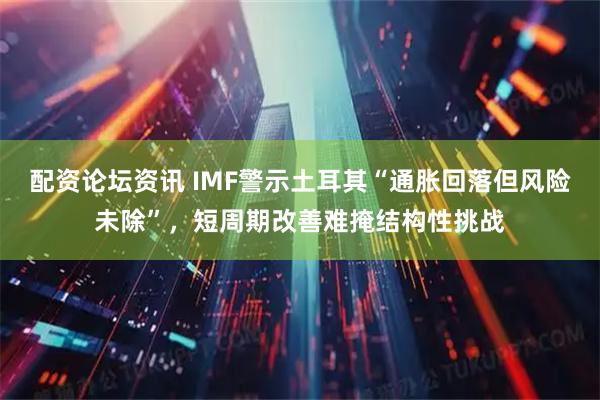 配资论坛资讯 IMF警示土耳其“通胀回落但风险未除”，短周期改善难掩结构性挑战