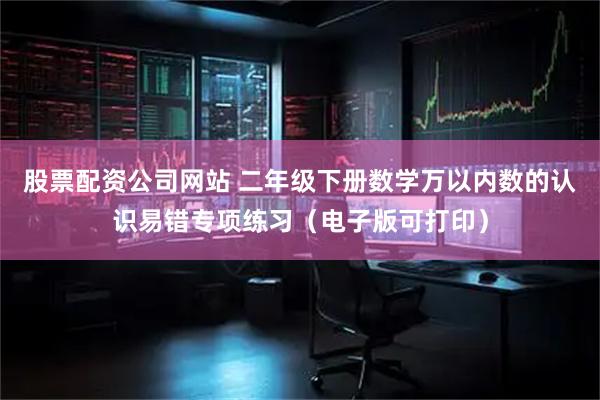 股票配资公司网站 二年级下册数学万以内数的认识易错专项练习（电子版可打印）