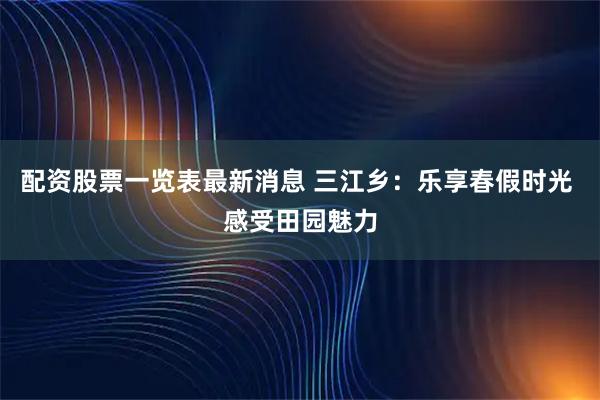 配资股票一览表最新消息 三江乡：乐享春假时光 感受田园魅力