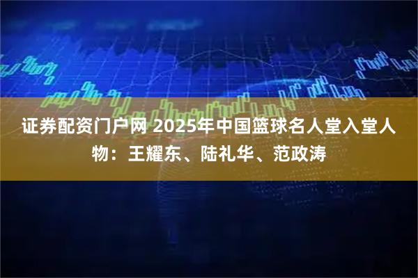 证券配资门户网 2025年中国篮球名人堂入堂人物：王耀东、陆礼华、范政涛