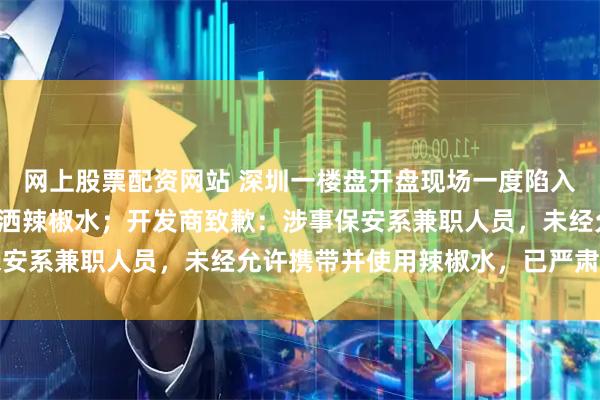 网上股票配资网站 深圳一楼盘开盘现场一度陷入混乱，有保安向人群喷洒辣椒水；开发商致歉：涉事保安系兼职人员，未经允许携带并使用辣椒水，已严肃处理