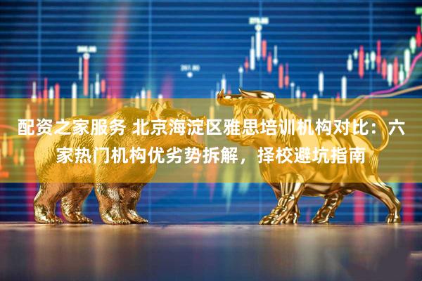 配资之家服务 北京海淀区雅思培训机构对比：六家热门机构优劣势拆解，择校避坑指南