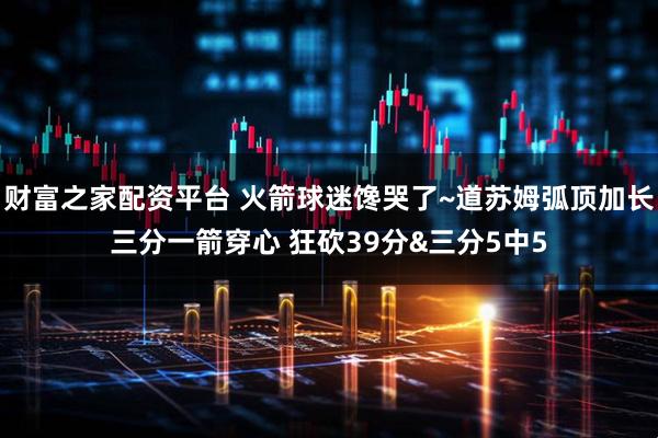 财富之家配资平台 火箭球迷馋哭了~道苏姆弧顶加长三分一箭穿心 狂砍39分&三分5中5