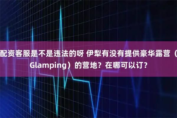 配资客服是不是违法的呀 伊犁有没有提供豪华露营（Glamping）的营地？在哪可以订？