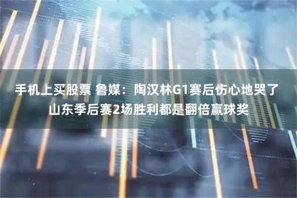手机上买股票 鲁媒：陶汉林G1赛后伤心地哭了 山东季后赛2场胜利都是翻倍赢球奖