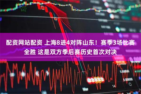 配资网站配资 上海8进4对阵山东！赛季3场比赛全胜 这是双方季后赛历史首次对决