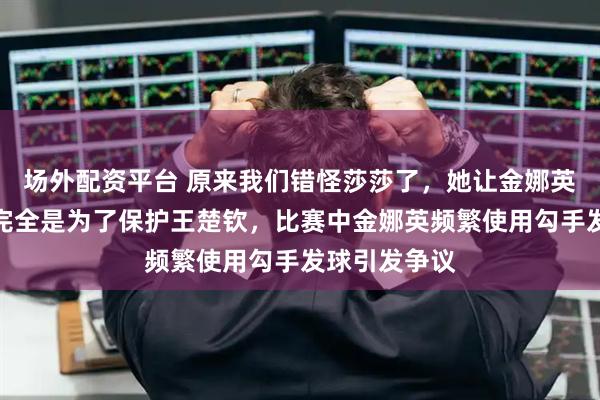 场外配资平台 原来我们错怪莎莎了，她让金娜英逼到决胜局完全是为了保护王楚钦，比赛中金娜英频繁使用勾手发球引发争议