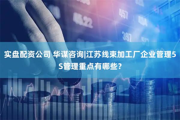 实盘配资公司 华谋咨询|江苏线束加工厂企业管理5S管理重点有哪些？