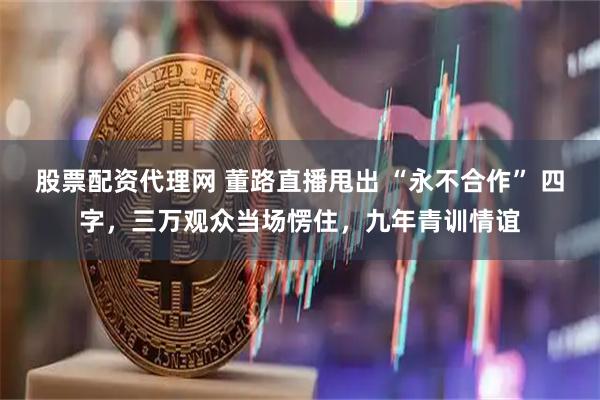 股票配资代理网 董路直播甩出 “永不合作” 四字，三万观众当场愣住，九年青训情谊