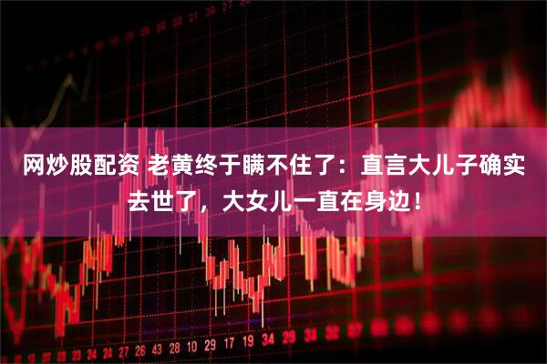 网炒股配资 老黄终于瞒不住了：直言大儿子确实去世了，大女儿一直在身边！
