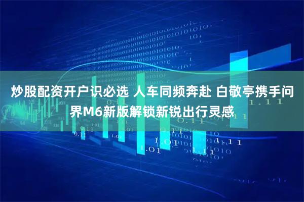 炒股配资开户识必选 人车同频奔赴 白敬亭携手问界M6新版解锁新锐出行灵感