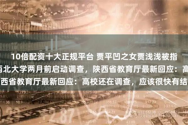 10倍配资十大正规平台 贾平凹之女贾浅浅被指“涉学术论文抄袭”，西北大学两月前启动调查，陕西省教育厅最新回应：高校还在调查，应该很快有结果