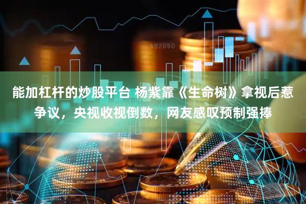 能加杠杆的炒股平台 杨紫靠《生命树》拿视后惹争议，央视收视倒数，网友感叹预制强捧