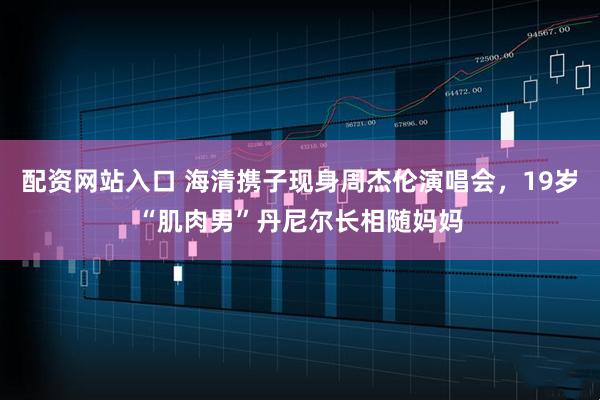 配资网站入口 海清携子现身周杰伦演唱会，19岁“肌肉男”丹尼尔长相随妈妈