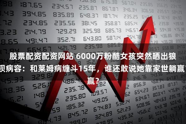 股票配资配资网站 6000万粉酷女孩突然晒出狼狈病容：和莱姆病缠斗15年，谁还敢说她靠家世躺赢？