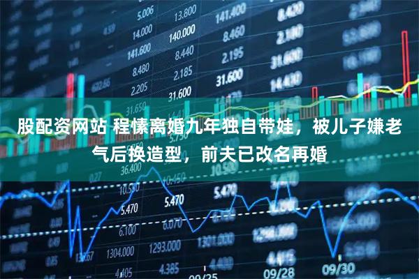 股配资网站 程愫离婚九年独自带娃,被儿子嫌老气后换造型,前夫已改名再婚