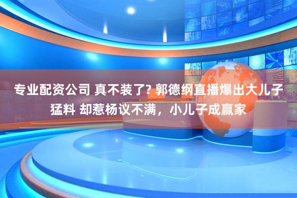 专业配资公司 真不装了? 郭德纲直播爆出大儿子猛料 却惹杨议不满,小儿子成赢家