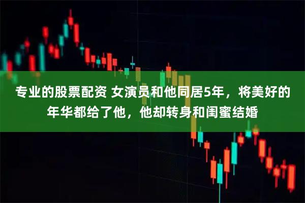 专业的股票配资 女演员和他同居5年,将美好的年华都给了他,他却转身和闺蜜结婚