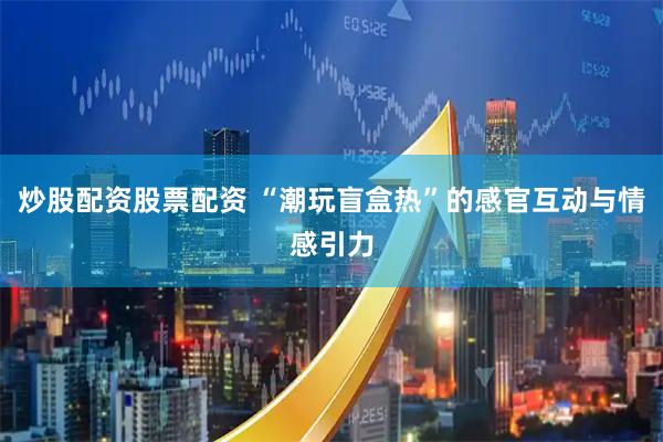 炒股配资股票配资 “潮玩盲盒热”的感官互动与情感引力