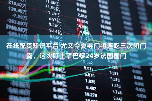 在线配资知识平台 尤文今夏寻门将连吃三次闭门羹，这次盯上了巴黎24岁法国国门