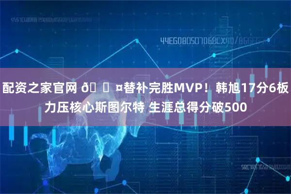 配资之家官网 😤替补完胜MVP！韩旭17分6板力压核心斯图尔特 生涯总得分破500