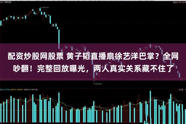 配资炒股网股票 黄子韬直播扇徐艺洋巴掌？全网吵翻！完整回放曝光，两人真实关系藏不住了