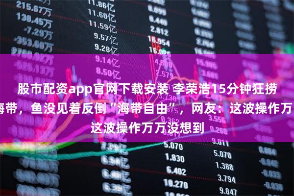 股市配资app官网下载安装 李荣浩15分钟狂捞15公斤海带，鱼没见着反倒“海带自由”，网友：这波操作万万没想到
