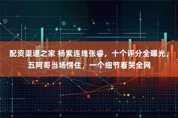 配资渠道之家 杨紫连线张睿，十个评分全曝光，五阿哥当场愣住，一个细节看哭全网