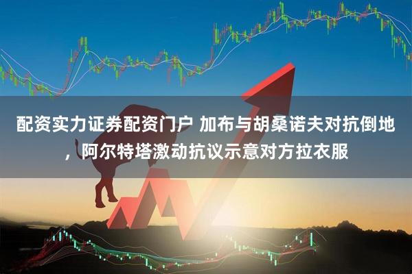 配资实力证券配资门户 加布与胡桑诺夫对抗倒地，阿尔特塔激动抗议示意对方拉衣服