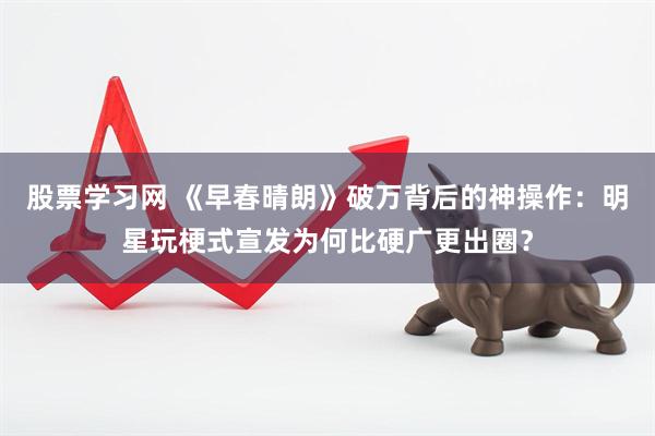 股票学习网 《早春晴朗》破万背后的神操作：明星玩梗式宣发为何比硬广更出圈？