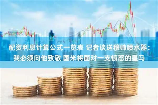 配资利息计算公式一览表 记者谈送穆帅喷水器：我必须向他致敬 国米将面对一支愤怒的皇马