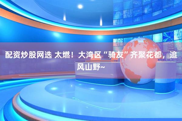 配资炒股网选 太燃！大湾区“骑友”齐聚花都，追风山野~